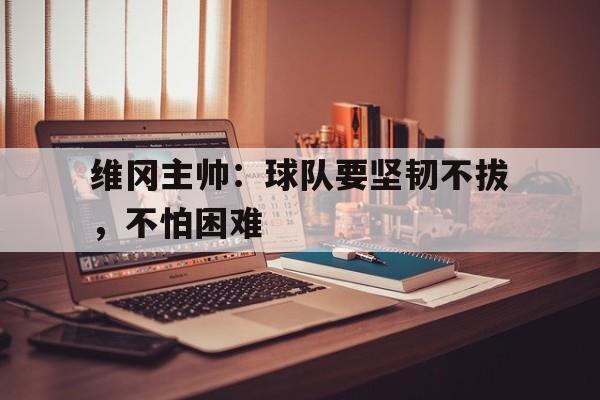 包含维冈主帅:球队要坚韧不拔,不怕困难的词条 包含维冈主帅:球队要坚韧不拔,不怕困难的词条